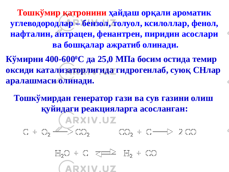 Тошкўмир қатронини ҳайдаш орқали ароматик углеводородлар – бензол, толуол, ксилоллар, фенол, нафталин, антрацен, фенантрен, пиридин асослари ва бошқалар ажратиб олинади. Кўмирни 400-600 0 С да 25,0 МПа босим остида темир оксиди катализаторлигида гидрогенлаб, суюқ СНлар аралашмаси олинади. Тошкўмирдан генератор гази ва сув газини олиш қуйидаги реакцияларга асосланган:С + О 2 СО 2 СО 2 + С 2 СО Н 2О + С Н 2 + СО С + О 2 СО 2 СО 2 + С 2 СО Н 2О + С Н 2 + СО 