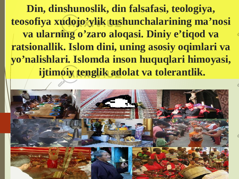 Din, dinshunoslik, din falsafasi, teologiya, teosofiya xudojo’ylik tushunchalarining ma’nosi va ularning o’zaro aloqasi. Diniy e’tiqod va ratsionallik. Islom dini, uning asosiy oqimlari va yo’nalishlari. Islomda inson huquqlari himoyasi, ijtimoiy tenglik adolat va tolerantlik. 