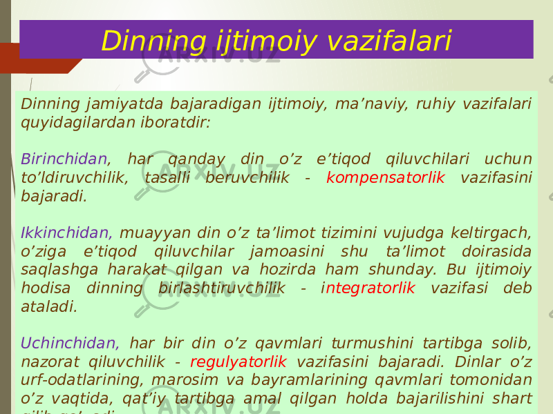 Dinning ijtimoiy vazifalari Dinning jamiyatda bajaradigan ijtimoiy, ma’naviy, ruhiy vazifalari quyidagilardan iboratdir: Birinchidan , har qanday din o’z e’tiqod qiluvchilari uchun to’ldiruvchilik, tasalli beruvchilik - kompensatorlik vazifasini bajaradi. Ikkinchidan, muayyan din o’z ta’limot tizimini vujudga keltirgach, o’ziga e’tiqod qiluvchilar jamoasini shu ta’limot doirasida saqlashga harakat qilgan va hozirda ham shunday. Bu ijtimoiy hodisa dinning birlashtiruvchilik - i ntegratorlik vazifasi deb ataladi. Uchinchidan, har bir din o’z qavmlari turmushini tartibga solib, nazorat qiluvchilik - regulyatorlik vazifasini bajaradi. Dinlar o’z urf-odatlarining, marosim va bayramlarining qavmlari tomonidan o’z vaqtida, qat’iy tartibga amal qilgan holda bajarilishini shart qilib qo’yadi. 