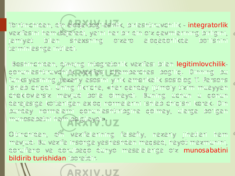 To’rtinchidan, din aloqa bog’lashlik, birlashtiruvchilik - integratorlik vazifasini ham bajaradi, ya’ni har bir din o’z qavmlarining birligini, jamiyat bilan shaxsning o’zaro aloqadorlikda bo’lishini ta’minlashga intiladi. Beshinchidan, dinning integratorlik vazifasi bilan legitimlovchilik - qonunlashtiruvchilik vazifasi chambarchas bog’liq. Dinning bu funksiyasining nazariy asosini yirik amerikalik sosiolog T. Parsons ishlab chiqdi. Uning fikricha, «har qanday ijtimoiy tizim muayyan cheklovlarsiz mavjud bo’la olmaydi. Buning uchun u qonun darajasiga ko’tarilgan axloq normalarini ishlab chiqishi kerak. Din bunday normalarni qonunlashtiribgina qolmay, ularga bo’lgan munosabatni ham belgilaydi». Oltinchidan, din vazifalarining falsafiy, nazariy jihatlari ham mavjud. Bu vazifa insonga yashashdan maqsad, hayot mazmunini, dorulfano va dorulbaqo dunyo masalalariga o’z munosabatini bildirib turishidan iboratdir. 