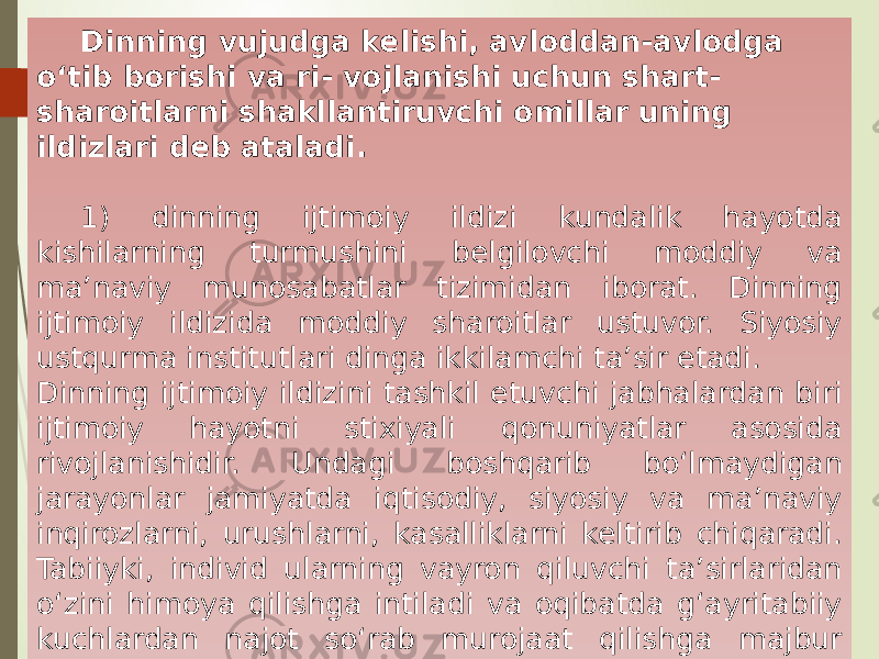 Dinning vujudga kelishi, avloddan-avlodga o‘tib borishi va ri- vojlanishi uchun shart- sharoitlarni shakllantiruvchi omillar uning ildizlari deb ataladi. 1) dinning ijtimoiy ildizi kundalik hayotda kishilarning turmushini belgilovchi moddiy va ma’naviy munosabatlar tizimidan iborat. Dinning ijtimoiy ildizida moddiy sharoitlar ustuvor. Siyosiy ustqurma institutlari dinga ikkilamchi ta’sir etadi. Dinning ijtimoiy ildizini tashkil etuvchi jabhalardan biri ijtimoiy hayotni stixiyali qonuniyatlar asosida rivojlanishidir. Undagi boshqarib bo‘lmaydigan jarayonlar jamiyatda iqtisodiy, siyosiy va ma’naviy inqirozlarni, urushlarni, kasalliklarni keltirib chiqaradi. Tabiiyki, individ ularning vayron qiluvchi ta’sirlaridan o‘zini himoya qilishga intiladi va oqibatda g‘ayritabiiy kuchlardan najot so‘rab murojaat qilishga majbur bo‘ladi. 