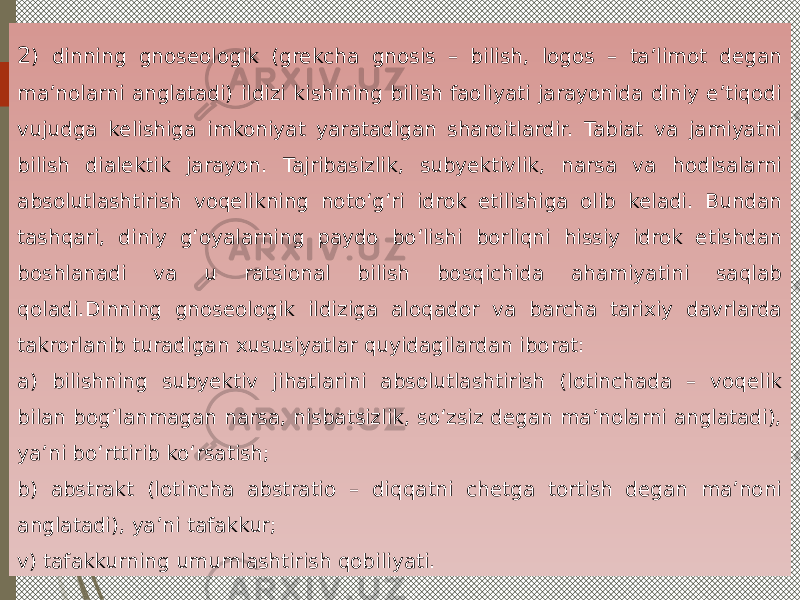 2 ) dinning gnoseologik (grekcha gnosis – bilish, logos – ta’limot degan ma’nolarni anglatadi) ildizi kishining bilish faoliyati jarayonida diniy e’tiqodi vujudga kelishiga imkoniyat yaratadigan sharoitlardir. Tabiat va jamiyatni bilish dialektik jarayon. Tajribasizlik, subyektivlik, narsa va hodisalarni absolutlashtirish voqelikning noto‘g‘ri idrok etilishiga olib keladi. Bundan tashqari, diniy g‘oyalarning paydo bo‘lishi borliqni hissiy idrok etishdan boshlanadi va u ratsional bilish bosqichida ahamiyatini saqlab qoladi.Dinning gnoseologik ildiziga aloqador va barcha tarixiy davrlarda takrorlanib turadigan xususiyatlar quyidagilardan iborat: a) bilishning subyektiv jihatlarini absolutlashtirish (lotinchada – voqelik bilan bog‘lanmagan narsa, nisbatsizlik, so‘zsiz degan ma’nolarni anglatadi), ya’ni bo‘rttirib ko‘rsatish; b) abstrakt (lotincha abstratio – diqqatni chetga tortish degan ma’noni anglatadi), ya’ni tafakkur; v) tafakkurning umumlashtirish qobiliyati. 