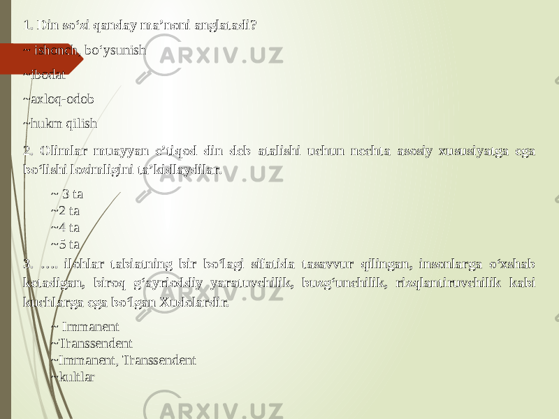 1. Din so‘zi qanday ma’noni anglatadi? ~ ishonch, bo‘ysunish ~ibodat ~axloq-odob ~hukm qilish 2. Olimlar muayyan e’tiqod din deb atalishi uchun nechta asosiy xususiyatga ega bo‘lishi lozimligini ta’kidlaydilar. ~ 3 ta ~ 2 ta ~ 4 ta ~ 5 ta 3. …. ilohlar tabiatning bir bo‘lagi sifatida tasavvur qilingan, insonlarga o‘xshab ketadigan, biroq g‘ayrioddiy yaratuvchilik, buzg‘unchilik, rizqlantiruvchilik kabi kuchlarga ega bo‘lgan Xudolardir. ~ Immanent ~ Transsendent ~ Immanent, Transsendent ~kultlar 