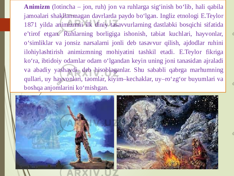 Animizm (lotincha – jon, ruh) jon va ruhlarga sig‘inish bo‘lib, hali qabila jamoalari shakllanmagan davrlarda paydo bo‘lgan. Ingliz etnologi E.Teylor 1871 yilda animizmni ilk diniy tasavvurlarning dastlabki bosqichi sifatida e’tirof etgan. Ruhlarning borligiga ishonish, tabiat kuchlari, hayvonlar, o‘simliklar va jonsiz narsalarni jonli deb tasavvur qilish, ajdodlar ruhini ilohiylashtirish animizmning mohiyatini tashkil etadi. E.Teylor fikriga ko‘ra, ibtidoiy odamlar odam o‘lgandan keyin uning joni tanasidan ajraladi va abadiy yashaydi, deb hisoblaganlar. Shu sababli qabrga marhumning qullari, uy hayvonlari, taomlar, kiyim–kechaklar, uy–ro‘zg‘or buyumlari va boshqa anjomlarini ko‘mishgan. 