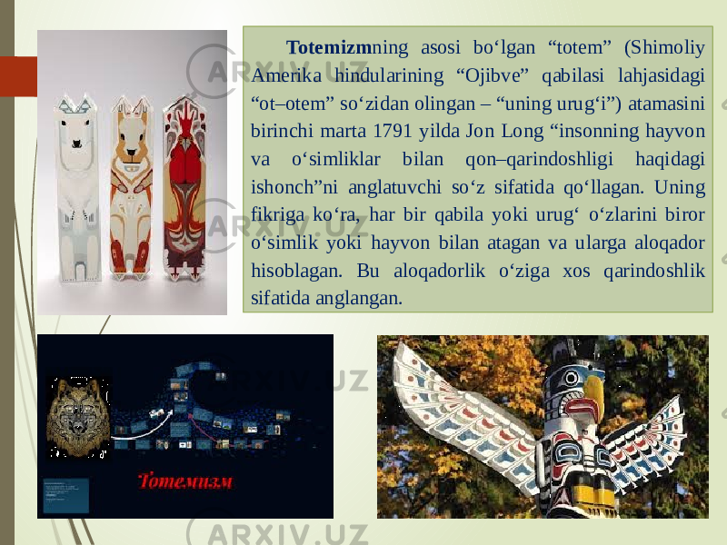 Totemizm ning asosi bo‘lgan “totem” (Shimoliy Amerika hindularining “Ojibve” qabilasi lahjasidagi “ot–otem” so‘zidan olingan – “uning urug‘i”) atamasini birinchi marta 1791 yilda Jon Long “insonning hayvon va o‘simliklar bilan qon–qarindoshligi haqidagi ishonch”ni anglatuvchi so‘z sifatida qo‘llagan. Uning fikriga ko‘ra, har bir qabila yoki urug‘ o‘zlarini biror o‘simlik yoki hayvon bilan atagan va ularga aloqador hisoblagan. Bu aloqadorlik o‘ziga xos qarindoshlik sifatida anglangan. 