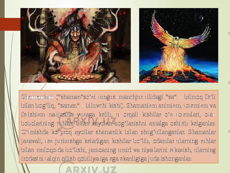 Shamanizm (“shaman”so‘zi tungus–manchjur tilidagi “sa” – bilmoq fe’li bilan bog‘liq, “saman” – biluvchi kishi). Shamanizm animizm, totemizm va fetishizm natijasida yuzaga kelib, u orqali kishilar o‘z totemlari, ota– bobolarining ruhlari bilan xayolan bog‘lanishni amalga oshirib kelganlar. O‘tmishda ko‘proq ayollar shamanlik bilan shug‘ullanganlar. Shamanlar jazavali, tez junbushga keladigan kishilar bo‘lib, odamlar ularning ruhlar bilan muloqotda bo‘lishi, jamoaning umid va niyatlarini etkazish, ularning irodasini talqin qilish qobiliyatiga ega ekanligiga juda ishonganlar. 