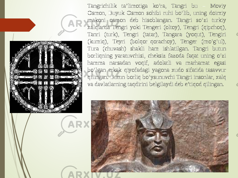 Tangrichilik ta’limotiga ko‘ra, Tangri bu – Moviy Osmon, Buyuk Osmon sohibi ruhi bo‘lib, uning doimiy makoni osmon deb hisoblangan. Tangri so‘zi turkiy xalqlarda Tengri yoki Tengeri (oltoy), Tengri (qipchoq), Tanri (turk), Tengri (tatar), Tangara (yoqut), Tengiri (kumiq), Teyri (bolqor–qorachoy), Tenger (mo‘g‘ul), Tura (chuvash) shakli ham ishlatilgan. Tangri butun borliqning yaratuvchisi, cheksiz fazoda faqat uning o‘zi hamma narsadan voqif, adolatli va marhamat egasi bo‘lgan erkak qiyofadagi yagona xudo sifatida tasavvur qilingan. Butun borliq bo‘ysunuvchi Tangri insonlar, xalq va davlatlarning taqdirini belgilaydi deb e’tiqod qilingan. 