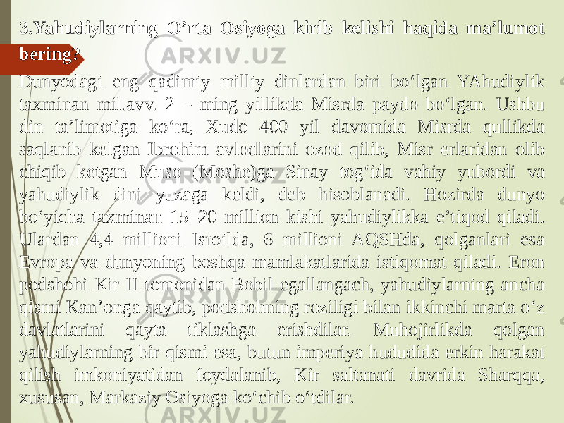 3.Yahudiylarning O’rta Osiyoga kirib kelishi haqida ma’lumot bering? Dunyodagi eng qadimiy milliy dinlardan biri bo‘lgan YAhudiylik taxminan mil.avv. 2 – ming yillikda Misrda paydo bo‘lgan. Ushbu din ta’limotiga ko‘ra, Xudo 400 yil davomida Misrda qullikda saqlanib kelgan Ibrohim avlodlarini ozod qilib, Misr erlaridan olib chiqib ketgan Muso (Moshe)ga Sinay tog‘ida vahiy yubordi va yahudiylik dini yuzaga keldi, deb hisoblanadi. Hozirda dunyo bo‘yicha taxminan 15–20 million kishi yahudiylikka e’tiqod qiladi. Ulardan 4,4 millioni Isroilda, 6 millioni AQSHda, qolganlari esa Evropa va dunyoning boshqa mamlakatlarida istiqomat qiladi. Eron podshohi Kir II tomonidan Bobil egallangach, yahudiylarning ancha qismi Kan’onga qaytib, podshohning roziligi bilan ikkinchi marta o‘z davlatlarini qayta tiklashga erishdilar. Muhojirlikda qolgan yahudiylarning bir qismi esa, butun imperiya hududida erkin harakat qilish imkoniyatidan foydalanib, Kir saltanati davrida Sharqqa, xususan, Markaziy Osiyoga ko‘chib o‘tdilar. 