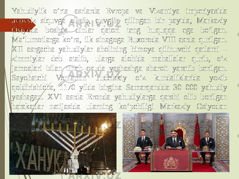 Yahudiylik o‘rta asrlarda Evropa va Vizantiya imperiyasida ayovsiz siquvga olinib, quvg‘in qilingan bir paytda, Markaziy Osiyoda boshqa dinlar qatori teng huquqqa ega bo‘lgan. Ma’lumotlarga ko‘ra, ilk sinagoga Buxoroda VIII asrda qurilgan. XII asrgacha yahudiylar aholining himoya qilinuvchi qatlami – zimmiylar deb atalib, ularga alohida mahallalar qurib, o‘z jamoalari bilan tinch–osuda yashashga sharoit yaratib berilgan. Sayohatchi Veniamin Tudelskiy o‘z kundaliklarida yozib qoldirishicha, 1170 yilda birgina Samarqandda 30 000 yahudiy yashagan. XVI asrda Eronda yahudiylarga qarshi olib borilgan harakatlar natijasida ularning ko‘pchiligi Markaziy Osiyodan panoh topgan. 