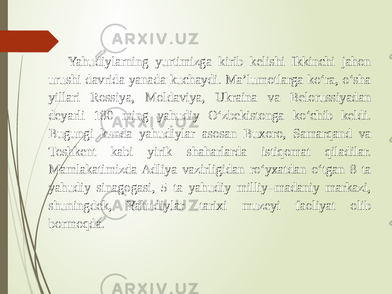 Yahudiylarning yurtimizga kirib kelishi Ikkinchi jahon urushi davrida yanada kuchaydi. Ma’lumotlarga ko‘ra, o‘sha yillari Rossiya, Moldaviya, Ukraina va Belorussiyadan deyarli 180 ming yahudiy O‘zbekistonga ko‘chib keldi. Bugungi kunda yahudiylar asosan Buxoro, Samarqand va Toshkent kabi yirik shaharlarda istiqomat qiladilar. Mamlakatimizda Adliya vazirligidan ro‘yxatdan o‘tgan 8 ta yahudiy sinagogasi, 5 ta yahudiy milliy–madaniy markazi, shuningdek, Yahudiylar tarixi muzeyi faoliyat olib bormoqda. 