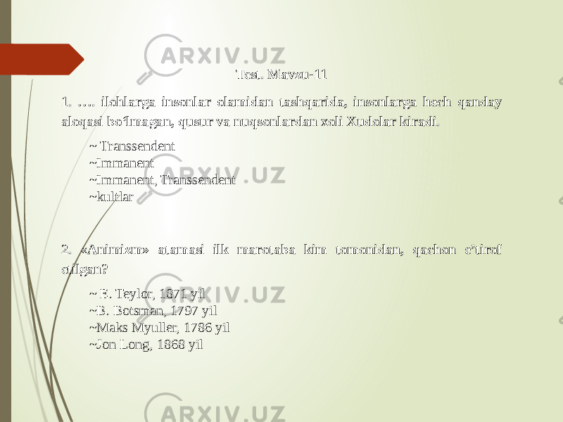 Test. Mavzu-11 1. …. ilohlarga insonlar olamidan tashqarida, insonlarga hech qanday aloqasi bo‘lmagan, qusur va nuqsonlardan xoli Xudolar kiradi. ~ Transsendent ~ Immanent ~ Immanent, Transsendent ~kultlar 2. «Animizm» atamasi ilk marotaba kim tomonidan, qachon e’tirof etilgan? ~ E. Teylor, 1871 yil ~B. Botsman, 1797 yil ~Maks Myuller, 1786 yil ~Jon Long, 1868 yil 