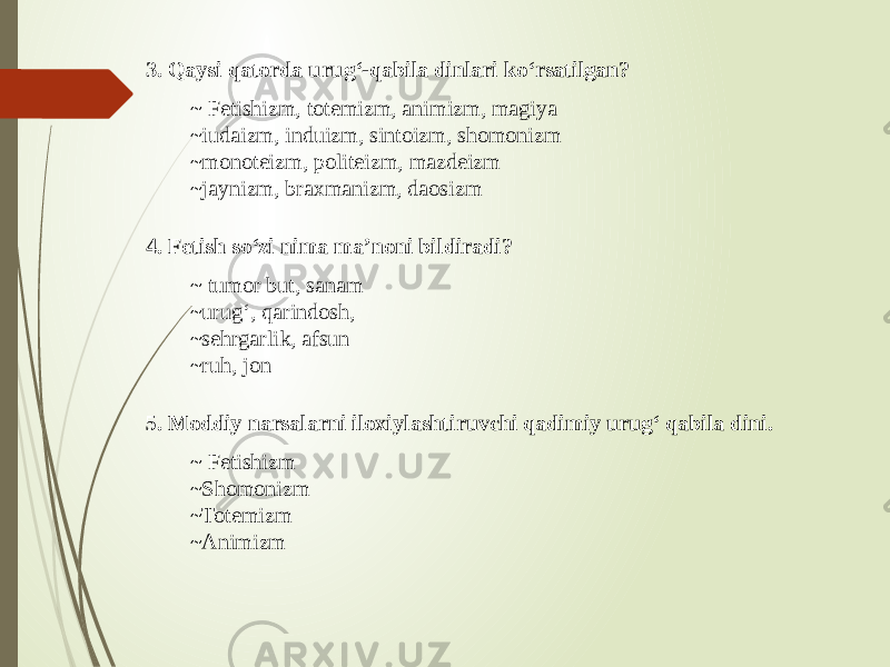 3. Qaysi qatorda urug‘-qabila dinlari ko‘rsatilgan? ~ Fetishizm, totemizm, animizm, magiya ~iudaizm, induizm, sintoizm, shomonizm ~monoteizm, politeizm, mazdeizm ~jaynizm, braxmanizm, daosizm 4. Fetish so‘zi nima ma’noni bildiradi? ~ tumor but, sanam ~urug‘, qarindosh, ~sehrgarlik, afsun ~ruh, jon 5. Moddiy narsalarni iloxiylashtiruvchi qadimiy urug‘ qabila dini. ~ Fetishizm ~Shomonizm ~Totemizm ~Animizm 