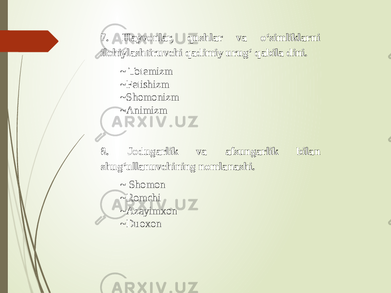 7. Hayvonlar, qushlar va o‘simliklarni ilohiylashtiruvchi qadimiy urug‘ qabila dini. ~ Totemizm ~Fetishizm ~Shomonizm ~Animizm 8. Jodugarlik va afsungarlik bilan shug‘ullanuvchining nomlanashi. ~ Shomon ~Romchi ~Azayimxon ~Duoxon 