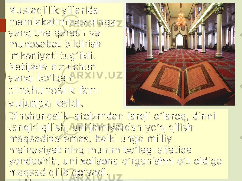 Mustaqillik yillarida mamlakatimizda dinga yangicha qarash va munosabat bildirish imkoniyati tug’ildi. Natijada biz uchun yangi bo’lgan dinshunoslik fani vujudga keldi. Dinshunoslik ateizmdan farqli o’laroq, dinni tanqid qilish, uni jamiyatdan yo’q qilish maqsadida emas, balki unga milliy ma&#39;naviyat ning muhim bo’lagi sifatida yondashib, uni xolisona o’rganishni o’z oldiga maqsad qilib qo’yadi. 