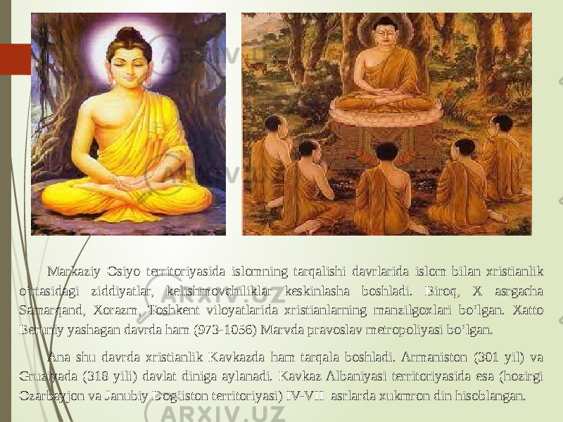 Markaziy Osiyo territoriyasida islomning tarqalishi davrlarida islom bilan xristianlik o‘rtasidagi ziddiyatlar, kelishmovchiliklar keskinlasha boshladi. Biroq, X asrgacha Samarqand, Xorazm, Toshkent viloyatlarida xristianlarning manzilgoxlari bo‘lgan. Xatto Beruniy yashagan davrda ham (973-1056) Marvda pravoslav metropoliyasi bo‘lgan. Ana shu davrda xristianlik Kavkazda ham tarqala boshladi. Armaniston (301 yil) va Gruziyada (318 yili) davlat diniga aylanadi. Kavkaz Albaniyasi territoriyasida esa (hozirgi Ozarbayjon va Janubiy Dog‘iston territoriyasi) IV-VII asrlarda xukmron din hisoblangan. 