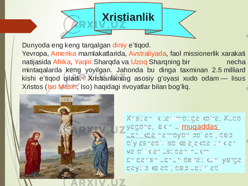 Dunyoda eng keng tarqalgan  diniy  eʼtiqod.  Yevropa ,  Amerika  mamlakatlarida,  Avstraliyada , faol missionerlik xarakati natijasida  Afrika ,  Yaqin Sharqda  va  Uzoq Sharqning  bir necha mintaqalarda keng yoyilgan. Jahonda bu dinga taxminan 2.5 milliard kishi eʼtiqod qiladi. [1]  Xristianlikning asosiy gʻoyasi xudo odam — Iisus Xristos ( Iso Masih ; Iso) haqidagi rivoyatlar bilan bogʻliq. Xristianlik taʼlimotiga koʻra, Xudo yagona, lekin u  muqaddas uchlikda  namoyon boʻladi, deb oʻylashadi. Iso kelajakda tiriklar va oʻliklar ustidan hukm chiqarish uchun oxirat kuni yerga qaytib keladi, deb uqtiriladiXristianlik 