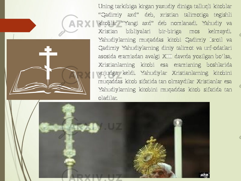 Uning tarkibiga kirgan yaxudiy diniga talluqli kitoblar “Qadimiy axd” deb, xristian talimotiga tegishli kitoblar “Yangi axd” deb nomlanadi. Yahudiy va Xristian bibliyalari bir-biriga mos kelmaydi. Yahudiylarning muqaddas kitobi Qadimiy Isroil va Qadimiy Yahudiylarning diniy talimot va urf-odatlari asosida eramizdan avalgi XIII davrda yozilgan bo‘lsa, Xristianlarning kitobi esa eramizning boshlarida vujudga keldi. Yahudiylar Xristianlarning kitobini muqaddas kitob sifatida tan olmaydilar Xristianlar esa Yahudiylarning kitobini muqaddas kitob sifatida tan oladilar. 