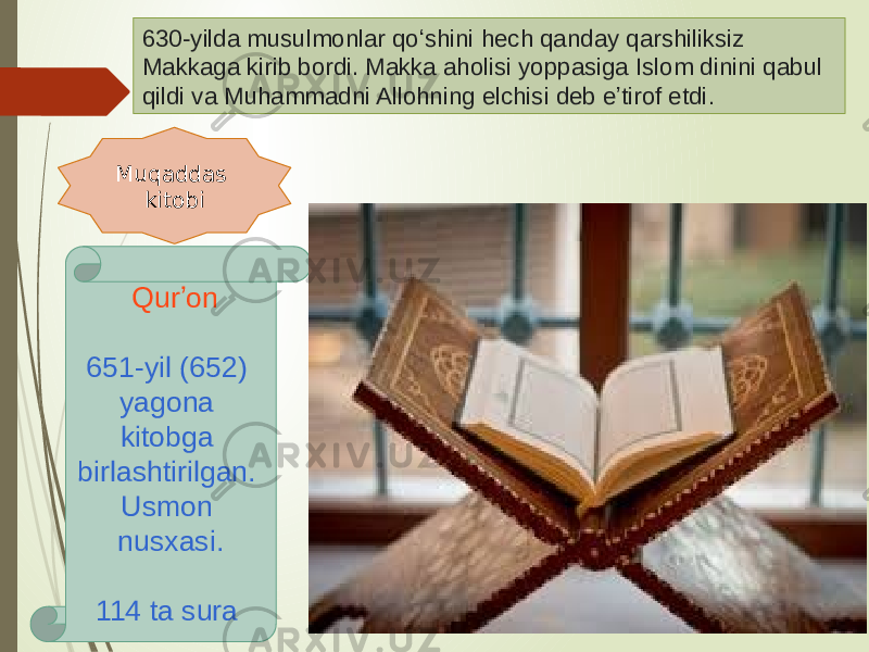 630-yilda musulmonlar qoʻshini hech qanday qarshiliksiz Makkaga kirib bordi. Makka aholisi yoppasiga Islom dinini qabul qildi va Muhammadni Allohning elchisi deb eʼtirof etdi .  Muqaddas kitobi   Qurʼon 651-yil (652) yagona kitobga birlashtirilgan. Usmon nusxasi. 114 ta sura   