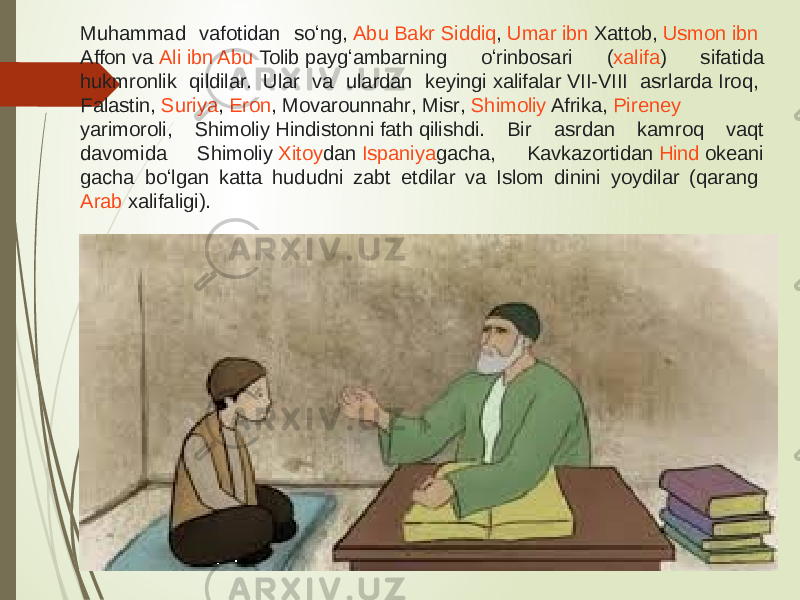 Muhammad vafotidan soʻng,  Abu Bakr Siddiq ,  Umar ibn Xattob ,  Usmon ibn Affon  va  Ali ibn Abu Tolib  paygʻambarning oʻrinbosari ( xalifa ) sifatida hukmronlik qildilar. Ular va ulardan keyingi  xalifalar  VII-VIII asrlarda  Iroq ,  Falastin ,  Suriya ,  Eron ,  Movarounnahr ,  Misr ,  Shimoliy Afrika ,  Pireney yarimoroli , Shimoliy  Hindiston ni  fath  qilishdi. Bir asrdan kamroq vaqt davomida Shimoliy  Xitoy dan  Ispaniya gacha, Kavkazortidan  Hind okeani gacha boʻlgan katta hududni zabt etdilar va Islom dinini yoydilar (qarang  Arab xalifaligi ). 