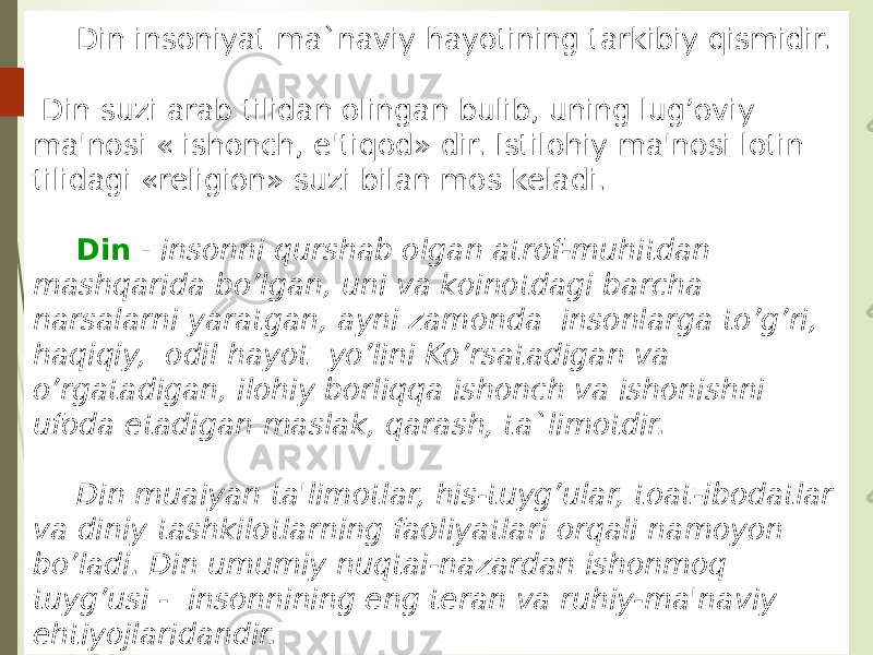 Din insoniyat ma`naviy hayotining tarkibiy qismidir. Din suzi arab tilidan olingan bulib, uning lug’oviy ma&#39;nosi « ishonch, e&#39;tiqod» dir. Istilohiy ma&#39;nosi lotin tilidagi «religion» suzi bilan mos keladi. Din - insonni qurshab olgan atrof-muhitdan mashqarida bo’lgan, uni va koinotdagi barcha narsalarni yaratgan, ayni zamonda insonlarga to’g’ri, haqiqiy, odil hayot yo’lini Ko’rsatadigan va o’rgatadigan, ilohiy borliqqa ishonch va ishonishni ufoda etadigan maslak, qarash, ta`limotdir. Din muaiyan ta&#39;limotlar, his-tuyg’ular, toat-ibodatlar va diniy tashkilotlarning faoliyatlari orqali namoyon bo’ladi. Din umumiy nuqtai-nazardan ishonmoq tuyg’usi - insonnining eng teran va ruhiy-ma&#39;naviy ehtiyojlaridandir. 