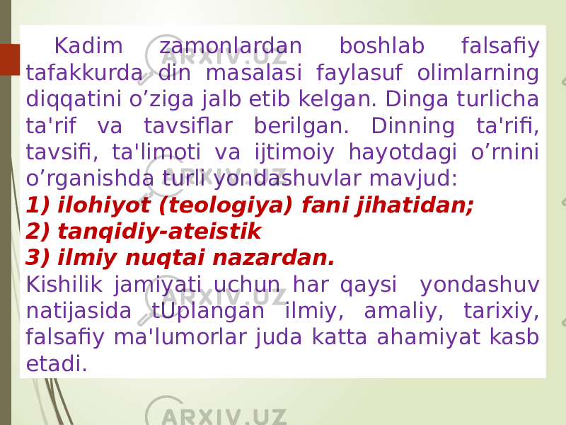 Kadim zamonlardan boshlab falsafiy tafakkurda din masalasi faylasuf olimlarning diqqatini o’ziga jalb etib kelgan. Dinga turlicha ta&#39;rif va tavsiflar berilgan. Dinning ta&#39;rifi, tavsifi, ta&#39;limoti va ijtimoiy hayotdagi o’rnini o’rganishda turli yondashuvlar mavjud: 1) ilohiyot (teologiya) fani jihatidan; 2) tanqidiy-ateistik 3) ilmiy nuqtai nazardan. Kishilik jamiyati uchun har qaysi yondashuv natijasida tUplangan ilmiy, amaliy, tarixiy, falsafiy ma&#39;lumorlar juda katta ahamiyat kasb etadi. 