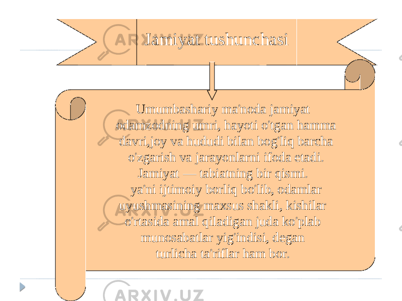 Jamiyat tushunchasi Umumbashariy ma&#39;noda jamiyat odamzodning umri, hayoti o&#39;tgan hamma davri,joy va hududi bilan bog&#39;liq barcha o&#39;zgarish va jarayonlarni ifoda etadi. Jamiyat — tabiatning bir qismi. ya&#39;ni ijtimoiy borliq bo&#39;lib, odamlar uyushmasining maxsus shakli, kishilar o&#39;rtasida amal qiladigan juda ko&#39;plab munosabatlar yig&#39;indisi, degan turlicha ta&#39;riflar ham bor. 