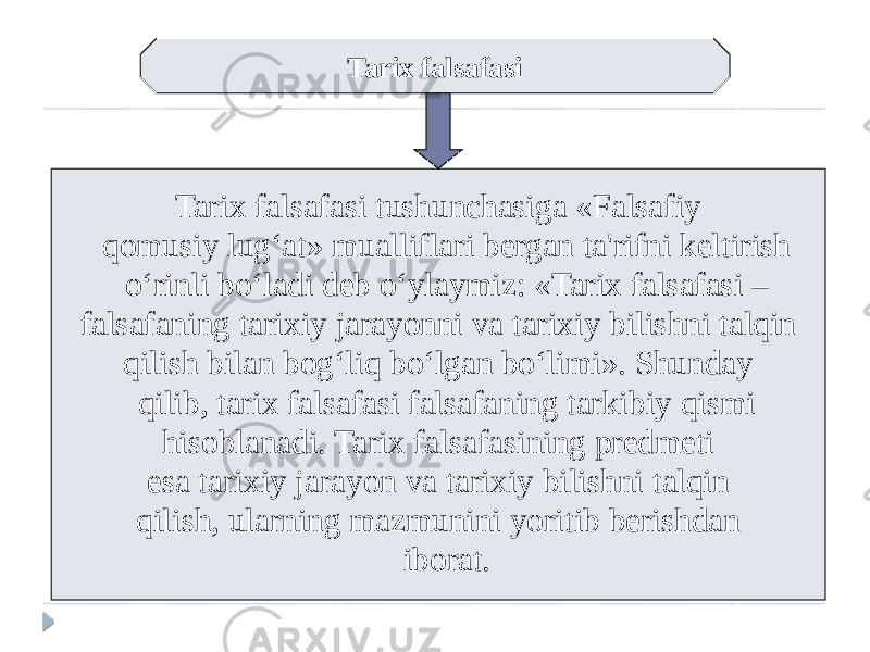 Tarix falsafasi Tarix falsafasi tushunchasiga «Falsafiy qomusiy lug‘at» mualliflari bergan ta&#39;rifni keltirish o‘rinli bo‘ladi deb o‘ylaymiz: «Tarix falsafasi – falsafaning tarixiy jarayonni va tarixiy bilishni talqin qilish bilan bog‘liq bo‘lgan bo‘limi». Shunday qilib, tarix falsafasi falsafaning tarkibiy qismi hisoblanadi. Tarix falsafasining predmeti esa tarixiy jarayon va tarixiy bilishni talqin qilish, ularning mazmunini yoritib berishdan iborat. 