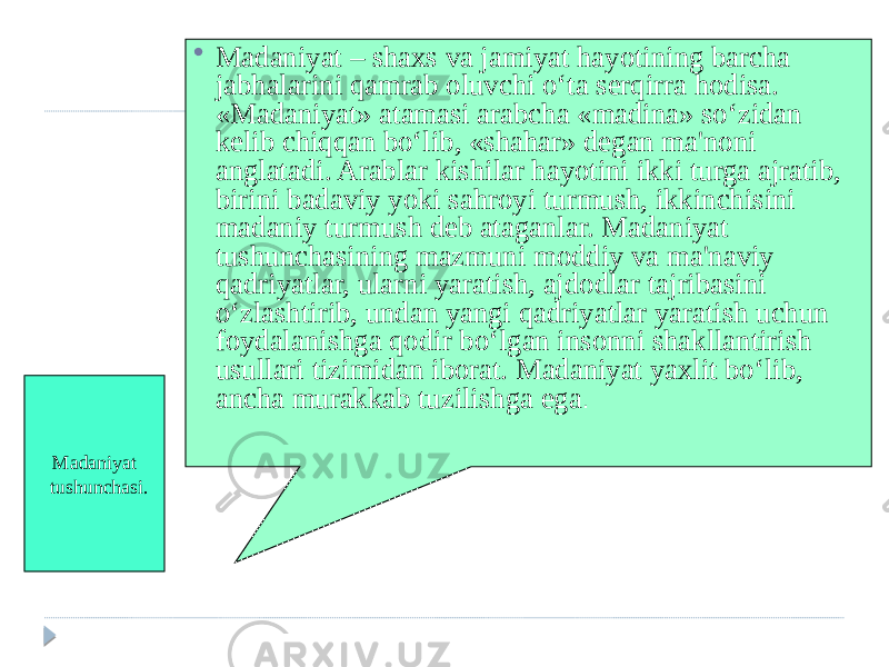 Madaniyat tushunchasi.  Madaniyat – shaxs va jamiyat hayotining barcha jabhalarini qamrab oluvchi o‘ta serqirra hodisa. «Madaniyat» atamasi arabcha «madina» so‘zidan kelib chiqqan bo‘lib, «shahar» degan ma&#39;noni anglatadi. Arablar kishilar hayotini ikki turga ajratib, birini badaviy yoki sahroyi turmush, ikkinchisini madaniy turmush deb ataganlar. Madaniyat tushunchasining mazmuni moddiy va ma&#39;naviy qadriyatlar, ularni yaratish, ajdodlar tajribasini o‘zlashtirib, undan yangi qadriyatlar yaratish uchun foydalanishga qodir bo‘lgan insonni shakllantirish usullari tizimidan iborat. Madaniyat yaxlit bo‘lib, ancha murakkab tuzilishga ega . 