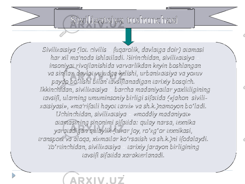 Sivilizatsiya tushunchasi Sivilizatsiya (lot. civilis – fuqarolik, davlatga doir) atamasi har xil ma&#39;noda ishlatiladi. Birinchidan, sivilizatsiya – insoniyat rivojlanishida varvarlikdan keyin boshlangan va sinflar, davlat vujudga kelishi, urbanizatsiya va yozuv paydo bo‘lishi bilan tavsiflanadigan tarixiy bosqich. Ikkinchidan, sivilizatsiya – barcha madaniyatlar yaxlitligining tavsifi, ularning umuminsoniy birligi sifatida («jahon sivili- zatsiyasi», «ma&#39;rifatli hayot tarzi» va sh.k.)namoyon bo‘ladi. Uchinchidan, sivilizatsiya – «moddiy madaniyat» atamasining sinonimi sifatida: qulay narsa, texnika yaratadigan qulaylik (turar joy, ro‘zg‘or texnikasi, transport va aloqa, xizmatlar ko‘rsatish va sh.k.)ni ifodalaydi. To‘rtinchidan, sivilizatsiya – tarixiy jarayon birligining tavsifi sifatida xarakterlanadi. . 