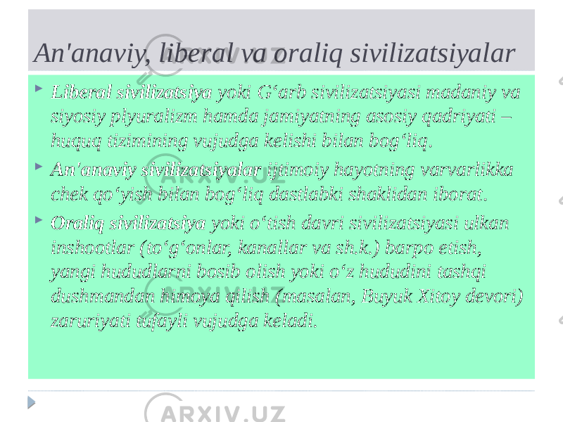 An&#39;anaviy, liberal va oraliq sivilizatsiyalar  Liberal sivilizatsiya yoki G‘arb sivilizatsiyasi madaniy va siyosiy plyuralizm hamda jamiyatning asosiy qadriyati – huquq tizimining vujudga kelishi bilan bog‘liq .  An&#39;anaviy sivilizatsiyalar ijtimoiy hayotning varvarlikka chek qo‘yish bilan bog‘liq dastlabki shaklidan iborat .  Oraliq sivilizatsiya yoki o‘tish davri sivilizatsiyasi ulkan inshootlar (to‘g‘onlar, kanallar va sh.k.) barpo etish, yangi hududlarni bosib olish yoki o‘z hududini tashqi dushmandan himoya qilish (masalan, Buyuk Xitoy devori) zaruriyati tufayli vujudga keladi. 