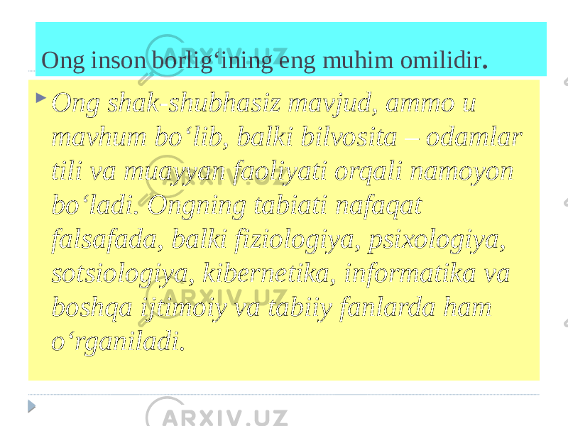 Ong inson borlig‘ining eng muhim omilidir .  Ong shak-shubhasiz mavjud, ammo u mavhum bo‘lib, balki bilvosita – odamlar tili va muayyan faoliyati orqali namoyon bo‘ladi. Ongning tabiati nafaqat falsafada, balki fiziologiya, psixologiya, sotsiologiya, kibernetika, informatika va boshqa ijtimoiy va tabiiy fanlarda ham o‘rganiladi. 