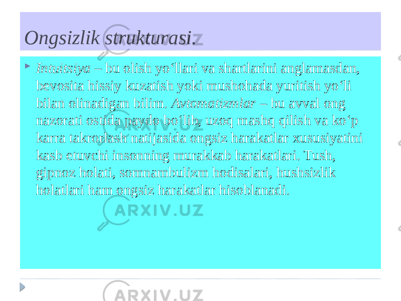 Ongsizlik strukturasi.  Intuitsiya – bu olish yo‘llari va shartlarini anglamasdan, bevosita hissiy kuzatish yoki mushohada yuritish yo‘li bilan olinadigan bilim. Avtomatizmlar – bu avval ong nazorati ostida paydo bo‘lib, uzoq mashq qilish va ko‘p karra takrorlash natijasida ongsiz harakatlar xususiyatini kasb etuvchi insonning murakkab harakatlari. Tush, gipnoz holati, somnambulizm hodisalari, hushsizlik holatlari ham ongsiz harakatlar hisoblanadi. 