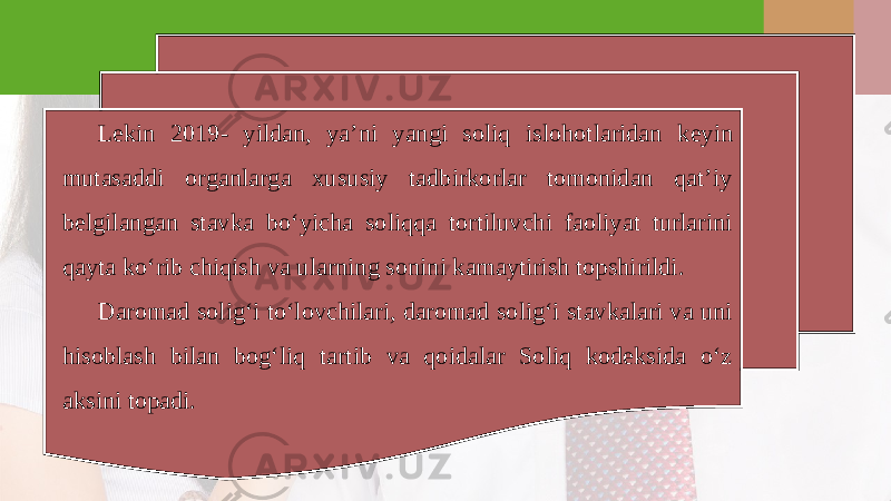 L е kin 2019- yildan, ya’ni yangi soliq islohotlaridan k е yin mutasaddi organlarga xususiy tadbirkorlar tomonidan qat’iy b е lgilangan stavka bo‘yicha soliqqa tortiluvchi faoliyat turlarini qayta ko‘rib chiqish va ularning sonini kamaytirish topshirildi. Daromad solig‘i to‘lovchilari, daromad solig‘i stavkalari va uni hisoblash bilan bog‘liq tartib va qoidalar Soliq kodeksida o‘z aksini topadi. 