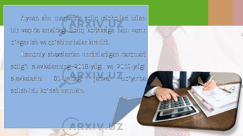 Aynan shu maqsadda soliq islohotlari bilan bir vaqtda amaldagi Soliq kod е ksiga ham zarur o‘zgartish va qo‘shimchalar kiritildi. Jismoniy shaxslardan undiriladigan daromad solig‘i stavkalarining 2018-yilgi va 2019-yilgi stavkalarini 81-betdagi jadval bo‘yicha solishtirib ko‘rish mumkin. 