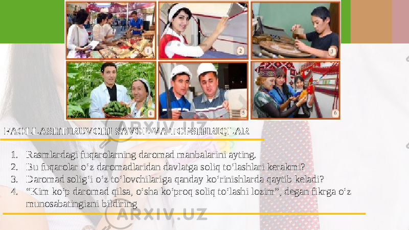 FAOLLASHTIRUVCHI SAVOL VA TOPSHIRIQLAR 1. Rasmlardagi fuqarolarning daromad manbalarini ayting. 2. Bu fuqarolar o‘z daromadlaridan davlatga soliq to‘lashlari kerakmi? 3. Daromad solig‘i o‘z to‘lovchilariga qanday ko‘rinishlarda qaytib keladi? 4. “ Kim ko‘p daromad qilsa, o‘sha ko‘proq soliq to‘lashi lozim”, degan fikrga o‘z munosabatingizni bildiring 