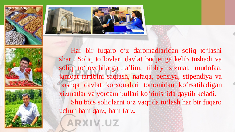 Har bir fuqaro o‘z daromadlaridan soliq to‘lashi shart. Soliq to‘lovlari davlat budjetiga kelib tushadi va soliq to‘lovchilarga ta’lim, tibbiy xizmat, mudofaa, jamoat tartibini saqlash, nafaqa, pensiya, stipendiya va boshqa davlat korxonalari tomonidan ko‘rsatiladigan xizmatlar va yordam pullari ko‘rinishida qaytib keladi. Shu bois soliqlarni o‘z vaqtida to‘lash har bir fuqaro uchun ham qarz, ham farz. 