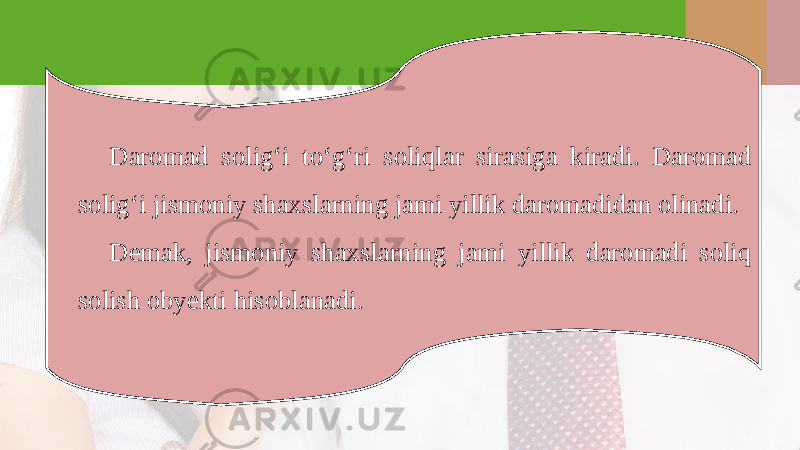 Daromad solig‘i to‘g‘ri soliqlar sirasiga kiradi. Daromad solig‘i jismoniy shaxslarning jami yillik daromadidan olinadi. Demak, jismoniy shaxslarning jami yillik daromadi soliq solish obyekti hisoblanadi. 