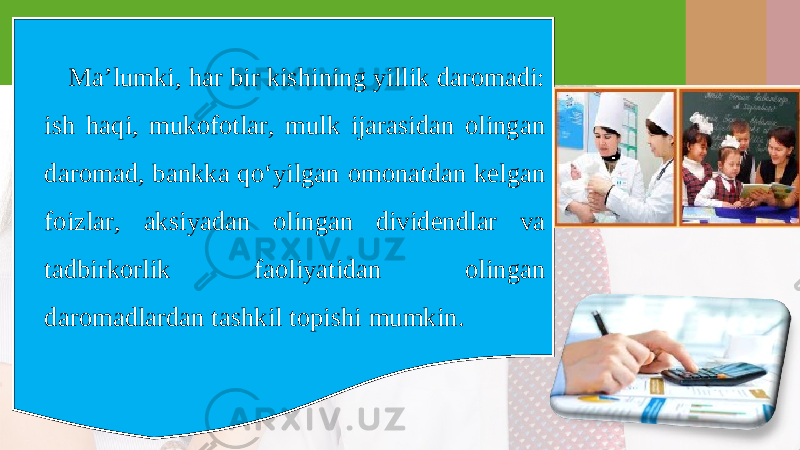 Ma’lumki, har bir kishining yillik daromadi: ish haqi, mukofotlar, mulk ijarasidan olingan daromad, bankka qo‘yilgan omonatdan kelgan foizlar, aksiyadan olingan dividendlar va tadbirkorlik faoliyatidan olingan daromadlardan tashkil topishi mumkin. 