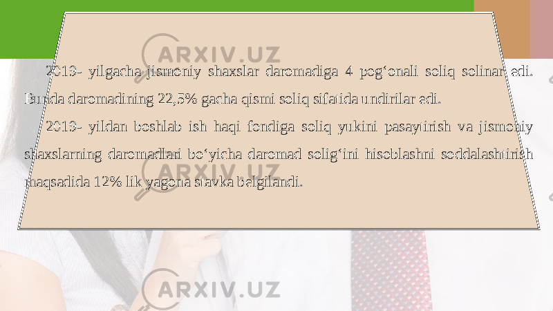 2019- yilgacha jismoniy shaxslar daromadiga 4 pog‘onali soliq solinar edi. Bunda daromadining 22,5% gacha qismi soliq sifatida undirilar edi. 2019- yildan boshlab ish haqi fondiga soliq yukini pasaytirish va jismoniy shaxslarning daromadlari bo‘yicha daromad solig‘ini hisoblashni soddalashtirish maqsadida 12% lik yagona stavka b е lgilandi. 