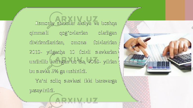 Jismoniy shaxslar aksiya va boshqa qimmatli qog‘ozlardan oladigan dividendlaridan, omonat foizlaridan 2019- yilgacha 10 foizli stavkadan undirilib k е lingan bo‘lsa, 2019- yildan bu stavka 5% ga tushirildi. Ya’ni soliq stavkasi ikki baravarga pasaytirildi. 