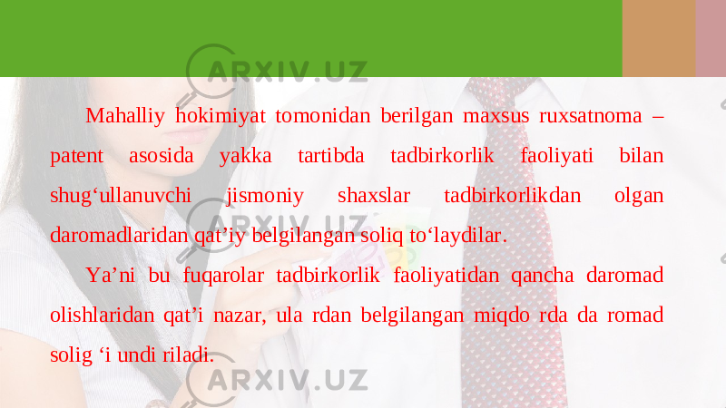 Mahalliy hokimiyat tomonidan berilgan maxsus ruxsatnoma – patent asosida yakka tartibda tadbirkorlik faoliyati bilan shug‘ullanuvchi jismoniy shaxslar tadbirkorlikdan olgan daromadlaridan qat’iy belgilangan soliq to‘laydilar. Ya’ni bu fuqarolar tadbirkorlik faoliyatidan qancha daromad olishlaridan qat’i nazar, ula rdan belgilangan miqdo rda da romad solig ‘i undi riladi. 