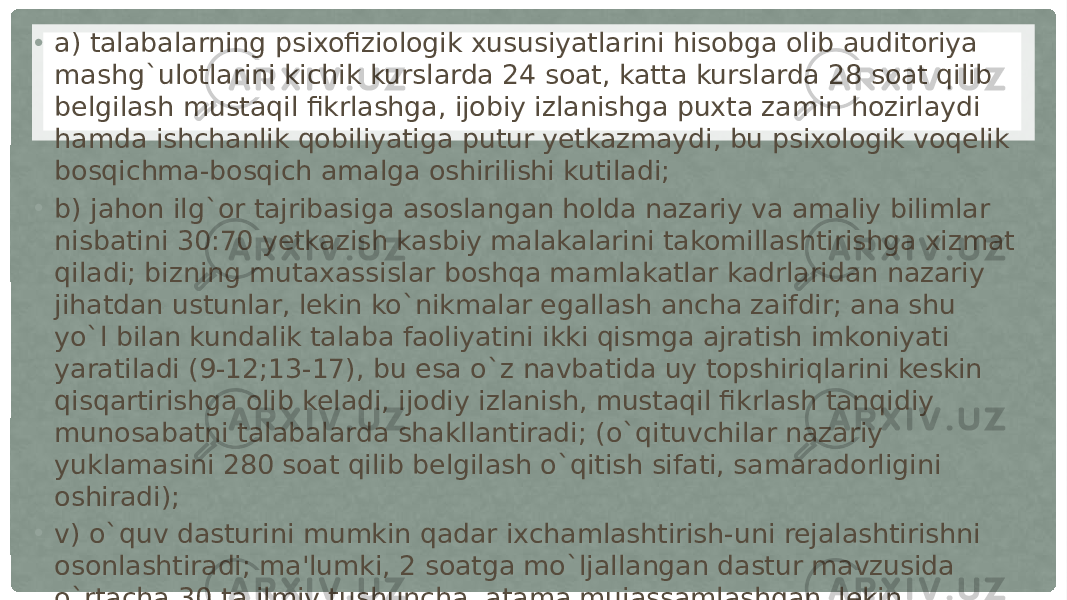 • a) talabalarning psixofiziologik xususiyatlarini hisobga olib auditoriya mashg`ulotlarini kichik kurslarda 24 soat, katta kurslarda 28 soat qilib belgilash mustaqil fikrlashga, ijobiy izlanishga puxta zamin hozirlaydi hamda ishchanlik qobiliyatiga putur yetkazmaydi, bu psixologik voqelik bosqichma-bosqich amalga oshirilishi kutiladi; • b) jahon ilg`or tajribasiga asoslangan holda nazariy va amaliy bilimlar nisbatini 30:70 yetkazish kasbiy malakalarini takomillashtirishga xizmat qiladi; bizning mutaxassislar boshqa mamlakatlar kadrlaridan nazariy jihatdan ustunlar, lekin ko`nikmalar egallash ancha zaifdir; ana shu yo`l bilan kundalik talaba faoliyatini ikki qismga ajratish imkoniyati yaratiladi (9-12;13-17), bu esa o`z navbatida uy topshiriqlarini keskin qisqartirishga olib keladi, ijodiy izlanish, mustaqil fikrlash tanqidiy munosabatni talabalarda shakllantiradi; (o`qituvchilar nazariy yuklamasini 280 soat qilib belgilash o`qitish sifati, samaradorligini oshiradi); • v) o`quv dasturini mumkin qadar ixchamlashtirish-uni rejalashtirishni osonlashtiradi; ma&#39;lumki, 2 soatga mo`ljallangan dastur mavzusida o`rtacha 30 ta ilmiy tushuncha, atama mujassamlashgan, lekin ularning mohiyatini ochib berish juda mushkuldir; bizningcha, yo’zakilik aynan shundan kelib chiqadi, mulohaza o`rnini ta&#39;kidlov egallaydi, xolos: buning uchun muhim tushunchalar, ta&#39;riflar, teoremalar tanlab olinishi, yordamchilarini esa manbalar bilan tanishishga yo`naltirish ma&#39;qul, ana shunda chalkashliklar barham topadi; • d) darslik va qo`llanmalar hajmi o`spirinlarning yosh xususiyatlari, imkoniyatlariga mutlaqo mos tushishi lozim; chunki 17-18 yoshlik talabalarning diqqat barqarorligi 60 minut atrofida, mabodo matn hajmi katta bo`lsa, uni o`zlashtirish darajasi shunchalik qiyin kechishi ko’zatiladi; radio va televidenie diktori bir bet matnni (1680 alomatni) 2 minutda o`qiydi, biroq o`zlashtirmaydi, agar bu jarayon psixologik jihatdan tahlil qilinsa, u holda tushunish uchun (ilmiy tilda bitilganligi hisobga olinsa) 3 marta ko`p vaqt sarflanadi; 