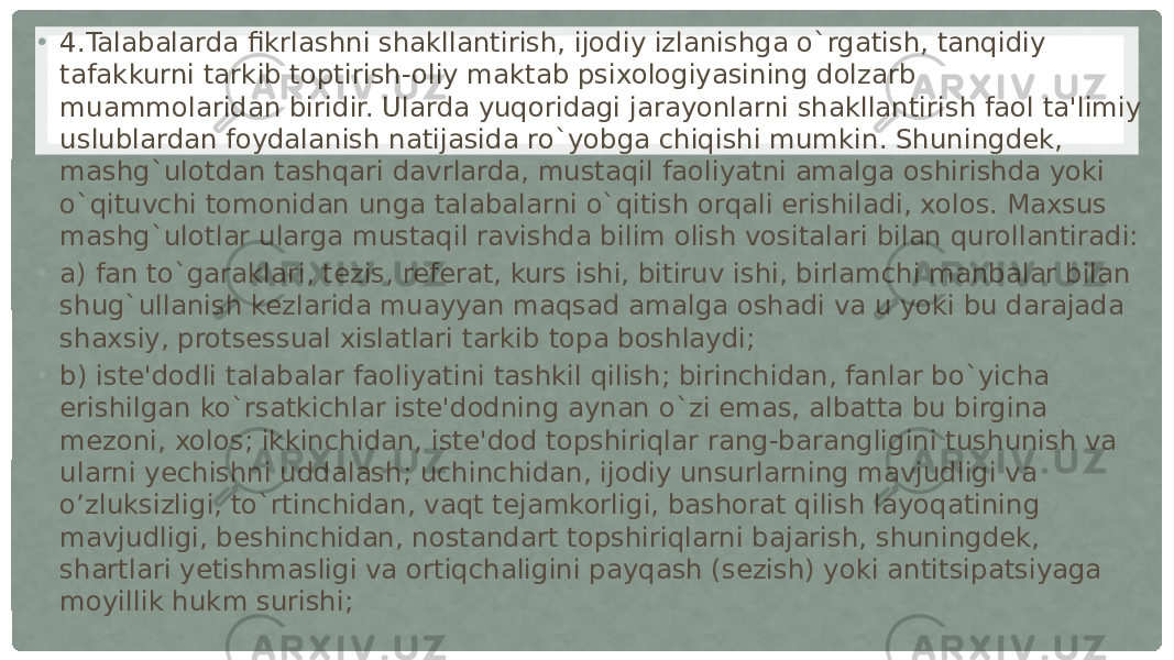 • 4.Talabalarda fikrlashni shakllantirish, ijodiy izlanishga o`rgatish, tanqidiy tafakkurni tarkib toptirish-oliy maktab psixologiyasining dolzarb muammolaridan biridir. Ularda yuqoridagi jarayonlarni shakllantirish faol ta&#39;limiy uslublardan foydalanish natijasida ro`yobga chiqishi mumkin. Shuningdek, mashg`ulotdan tashqari davrlarda, mustaqil faoliyatni amalga oshirishda yoki o`qituvchi tomonidan unga talabalarni o`qitish orqali erishiladi, xolos. Maxsus mashg`ulotlar ularga mustaqil ravishda bilim olish vositalari bilan qurollantiradi: • a) fan to`garaklari, tezis, referat, kurs ishi, bitiruv ishi, birlamchi manbalar bilan shug`ullanish kezlarida muayyan maqsad amalga oshadi va u yoki bu darajada shaxsiy, protsessual xislatlari tarkib topa boshlaydi; • b) iste&#39;dodli talabalar faoliyatini tashkil qilish; birinchidan, fanlar bo`yicha erishilgan ko`rsatkichlar iste&#39;dodning aynan o`zi emas, albatta bu birgina mezoni, xolos; ikkinchidan, iste&#39;dod topshiriqlar rang-barangligini tushunish va ularni yechishni uddalash; uchinchidan, ijodiy unsurlarning mavjudligi va o’zluksizligi, to`rtinchidan, vaqt tejamkorligi, bashorat qilish layoqatining mavjudligi, beshinchidan, nostandart topshiriqlarni bajarish, shuningdek, shartlari yetishmasligi va ortiqchaligini payqash (sezish) yoki antitsipatsiyaga moyillik hukm surishi; 