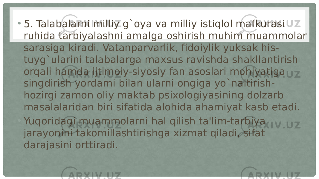 • 5. Talabalarni milliy g`oya va milliy istiqlol mafkurasi ruhida tarbiyalashni amalga oshirish muhim muammolar sarasiga kiradi. Vatanparvarlik, fidoiylik yuksak his- tuyg`ularini talabalarga maxsus ravishda shakllantirish orqali hamda ijtimoiy-siyosiy fan asoslari mohiyatiga singdirish yordami bilan ularni ongiga yo`naltirish- hozirgi zamon oliy maktab psixologiyasining dolzarb masalalaridan biri sifatida alohida ahamiyat kasb etadi. • Yuqoridagi muammolarni hal qilish ta&#39;lim-tarbiya jarayonini takomillashtirishga xizmat qiladi, sifat darajasini orttiradi. 