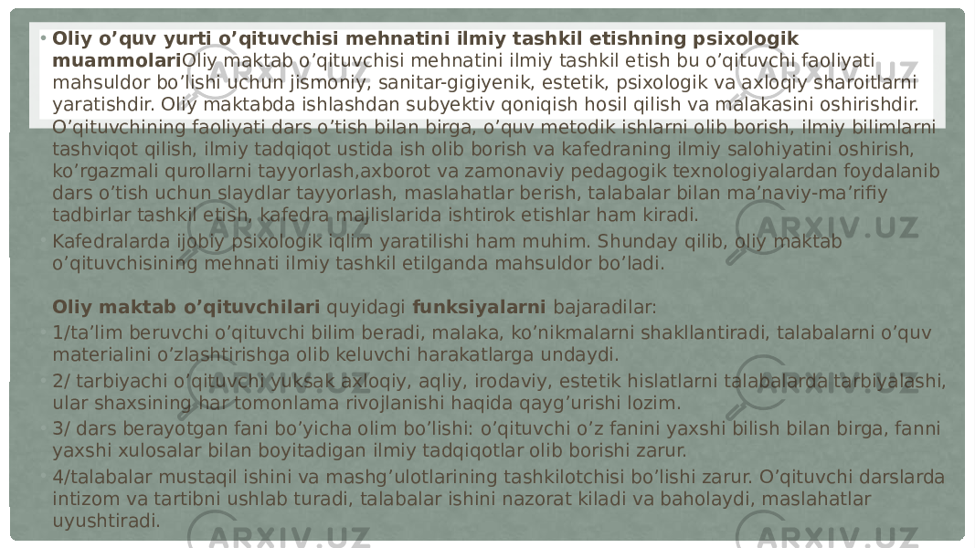 • Oliy o’quv yurti o’qituvchisi mehnatini ilmiy tashkil etishning psixologik muammolari Oliy maktab o’qituvchisi mehnatini ilmiy tashkil etish bu o’qituvchi faoliyati mahsuldor bo’lishi uchun jismoniy, sanitar-gigiyenik, estetik, psixologik va axloqiy sharoitlarni yaratishdir. Oliy maktabda ishlashdan subyektiv qoniqish hosil qilish va malakasini oshirishdir. O’qituvchining faoliyati dars o’tish bilan birga, o’quv metodik ishlarni olib borish, ilmiy bilimlarni tashviqot qilish, ilmiy tadqiqot ustida ish olib borish va kafedraning ilmiy salohiyatini oshirish, ko’rgazmali qurollarni tayyorlash,axborot va zamonaviy pedagogik texnologiyalardan foydalanib dars o’tish uchun slaydlar tayyorlash, maslahatlar berish, talabalar bilan ma’naviy-ma’rifiy tadbirlar tashkil etish, kafedra majlislarida ishtirok etishlar ham kiradi. • Kafedralarda ijobiy psixologik iqlim yaratilishi ham muhim. Shunday qilib, oliy maktab o’qituvchisining mehnati ilmiy tashkil etilganda mahsuldor bo’ladi. Oliy maktab o’qituvchilari  quyidagi   funksiyalarni  bajaradilar: • 1/ta’lim beruvchi o’qituvchi bilim beradi, malaka, ko’nikmalarni shakllantiradi, talabalarni o’quv materialini o’zlashtirishga olib keluvchi harakatlarga undaydi. • 2/ tarbiyachi o’qituvchi yuksak axloqiy, aqliy, irodaviy, estetik hislatlarni talabalarda tarbiyalashi, ular shaxsining har tomonlama rivojlanishi haqida qayg’urishi lozim. • 3/ dars berayotgan fani bo’yicha olim bo’lishi: o’qituvchi o’z fanini yaxshi bilish bilan birga, fanni yaxshi xulosalar bilan boyitadigan ilmiy tadqiqotlar olib borishi zarur. • 4/talabalar mustaqil ishini va mashg’ulotlarining tashkilotchisi bo’lishi zarur. O’qituvchi darslarda intizom va tartibni ushlab turadi, talabalar ishini nazorat kiladi va baholaydi, maslahatlar uyushtiradi. 