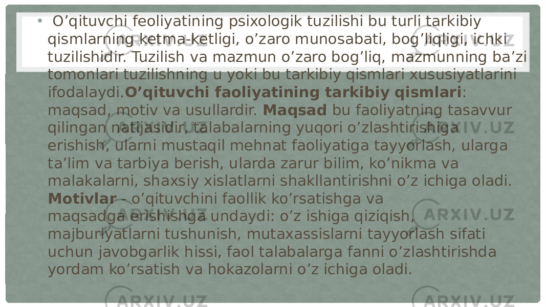 • O’qituvchi feoliyatining psixologik tuzilishi bu turli tarkibiy qismlarning ketma-ketligi, o’zaro munosabati, bog’liqligi, ichki tuzilishidir. Tuzilish va mazmun o’zaro bog’liq, mazmunning ba’zi tomonlari tuzilishning u yoki bu tarkibiy qismlari xususiyatlarini ifodalaydi. O’qituvchi faoliyatining tarkibiy qismlari : maqsad, motiv va usullardir.  Maqsad  bu faoliyatning tasavvur qilingan natijasidir, talabalarning yuqori o’zlashtirishiga erishish, ularni mustaqil mehnat faoliyatiga tayyorlash, ularga ta’lim va tarbiya berish, ularda zarur bilim, ko’nikma va malakalarni, shaxsiy xislatlarni shakllantirishni o’z ichiga oladi. Motivlar  - o’qituvchini faollik ko’rsatishga va maqsadga erishishga undaydi: o’z ishiga qiziqish, majburiyatlarni tushunish, mutaxassislarni tayyorlash sifati uchun javobgarlik hissi, faol talabalarga fanni o’zlashtirishda yordam ko’rsatish va hokazolarni o’z ichiga oladi. 