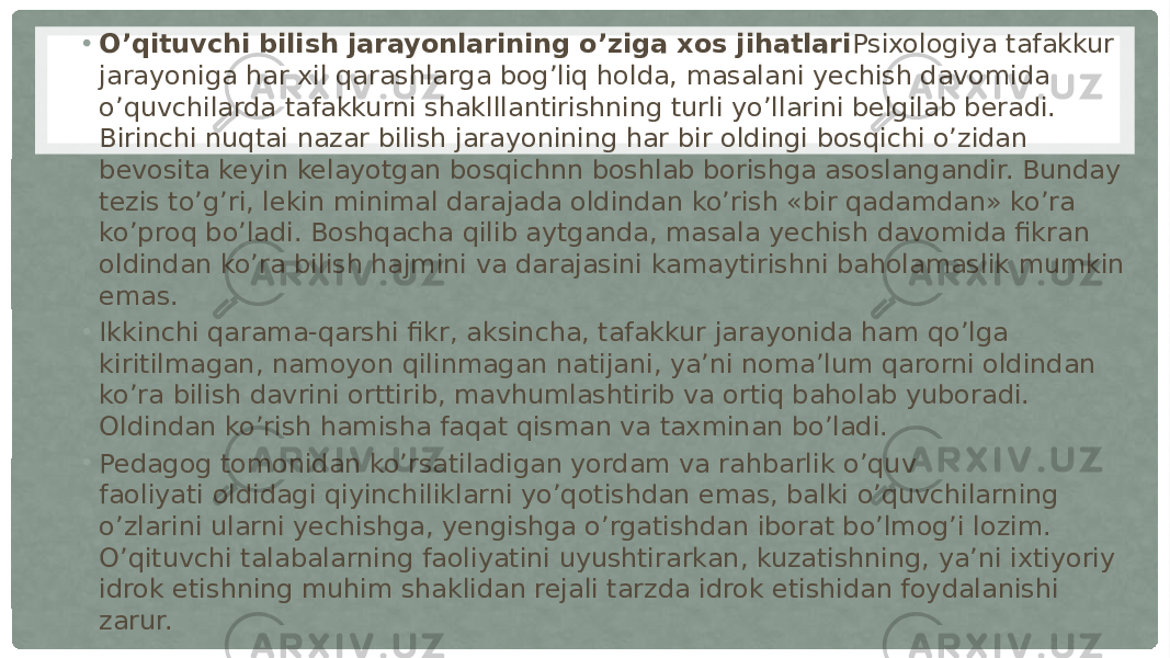 • O’qituvchi bilish jarayonlarining o’ziga xos jihatlari Psixologiya tafakkur jarayoniga har xil qarashlarga bog’liq holda, masalani yechish davomida o’quvchilarda tafakkurni shaklllantirishning turli yo’llarini belgilab beradi. Birinchi nuqtai nazar bilish jarayonining har bir oldingi bosqichi o’zidan bevosita keyin kelayotgan bosqichnn boshlab borishga asoslangandir. Bunday tezis to’g’ri, lekin minimal darajada oldindan ko’rish «bir qadamdan» ko’ra ko’proq bo’ladi. Boshqacha qilib aytganda, masala yechish davomida fikran oldindan ko’ra bilish hajmini va darajasini kamaytirishni baholamaslik mumkin emas. • Ikkinchi qarama-qarshi fikr, aksincha, tafakkur jarayonida ham qo’lga kiritilmagan, namoyon qilinmagan natijani, ya’ni noma’lum qarorni oldindan ko’ra bilish davrini orttirib, mavhumlashtirib va ortiq baholab yuboradi. Oldindan ko’rish hamisha faqat qisman va taxminan bo’ladi. • Pedagog tomonidan ko’rsatiladigan yordam va rahbarlik o’quv faoliyati oldidagi qiyinchiliklarni yo’qotishdan emas, balki o’quvchilarning o’zlarini ularni yechishga, yengishga o’rgatishdan iborat bo’lmog’i lozim. O’qituvchi talabalarning faoliyatini uyushtirarkan, kuzatishning, ya’ni ixtiyoriy idrok etishning muhim shaklidan rejali tarzda idrok etishidan foydalanishi zarur. 