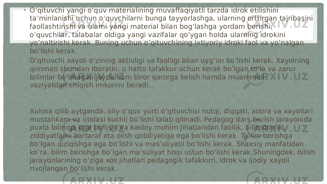  • O’qituvchi yangi o’quv materialining muvaffaqiyatli tarzda idrok etilishini ta’minlanishi uchun o’quvchilarni bunga tayyorlashga, ularning orttirgan tajribasini faollashtirishi va ularni yangi material bilan bog’lashga yordam berishi, o’quvchilar, talabalar oldiga yangi vazifalar qo’ygan holda ularning idrokini yo’naltirishi kerak. Buning uchun o’qituvchining ixtiyoriy idroki faol va yo’nalgan bo’lishi kerak. • O’qituvchi xayoli o’zining aktivligi va faolligi bilan uyg’un bo’lishi kerak. Xayolning qimmati shundan iboratki, u hatto tafakkur uchun kerak bo’lgan to’la va zarur bilimlar bo’lmagan joyda ham biror qarorga kelish hamda muammoli vaziyatdan chiqish imkonini beradi. • Xulosa qilib aytganda, oliy o’quv yurti o’qituvchisi nutqi, diqqati, xotira va xayollari mustahkam va irodasi kuchli bo’lishi talab qilinadi. Pedagog dars berish jarayonida puxta bilimga ega bo’lishi va kasbiy muhim jihatlaridan faollik, bilimdonlik, ziddiyatlarni bartaraf eta olish qobiliyatiga ega bo’lishi kerak. Ta’lim berishga bo’lgan qiziqishga ega bo’lishi va mas’uliyatli bo’lishi kerak. Shaxsiy manfatidan ko’ra, bilim berishga bo’lgan ma’suliyat hissi ustun bo’lishi kerak.Shuningdek, bilish jarayonlarining o’ziga xos jihatlari pedagogik tafakkuri, idrok va ijodiy xayoli rivojlangan bo’lishi kerak. 