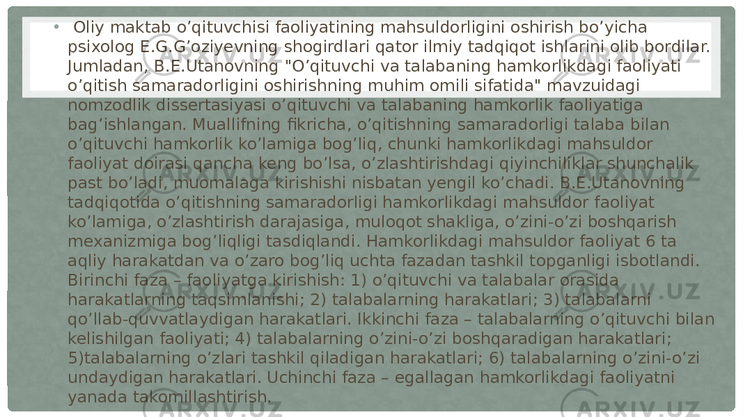 • Oliy maktab o’qituvchisi faoliyatining mahsuldorligini oshirish bo’yicha psixolog E.G.G’oziyevning shogirdlari qator ilmiy tadqiqot ishlarini olib bordilar. Jumladan, B.E.Utanovning &#34;O’qituvchi va talabaning hamkorlikdagi faoliyati o’qitish samaradorligini oshirishning muhim omili sifatida&#34; mavzuidagi nomzodlik dissertasiyasi o’qituvchi va talabaning hamkorlik faoliyatiga bag’ishlangan. Muallifning fikricha, o’qitishning samaradorligi talaba bilan o’qituvchi hamkorlik ko’lamiga bog’liq, chunki hamkorlikdagi mahsuldor faoliyat doirasi qancha keng bo’lsa, o’zlashtirishdagi qiyinchiliklar shunchalik past bo’ladi, muomalaga kirishishi nisbatan yengil ko’chadi. B.E.Utanovning tadqiqotida o’qitishning samaradorligi hamkorlikdagi mahsuldor faoliyat ko’lamiga, o’zlashtirish darajasiga, muloqot shakliga, o’zini-o’zi boshqarish mexanizmiga bog’liqligi tasdiqlandi. Hamkorlikdagi mahsuldor faoliyat 6 ta aqliy harakatdan va o’zaro bog’liq uchta fazadan tashkil topganligi isbotlandi. Birinchi faza – faoliyatga kirishish: 1) o’qituvchi va talabalar orasida harakatlarning taqsimlanishi; 2) talabalarning harakatlari; 3) talabalarni qo’llab-quvvatlaydigan harakatlari. Ikkinchi faza – talabalarning o’qituvchi bilan kelishilgan faoliyati; 4) talabalarning o’zini-o’zi boshqaradigan harakatlari; 5)talabalarning o’zlari tashkil qiladigan harakatlari; 6) talabalarning o’zini-o’zi undaydigan harakatlari. Uchinchi faza – egallagan hamkorlikdagi faoliyatni yanada takomillashtirish. 