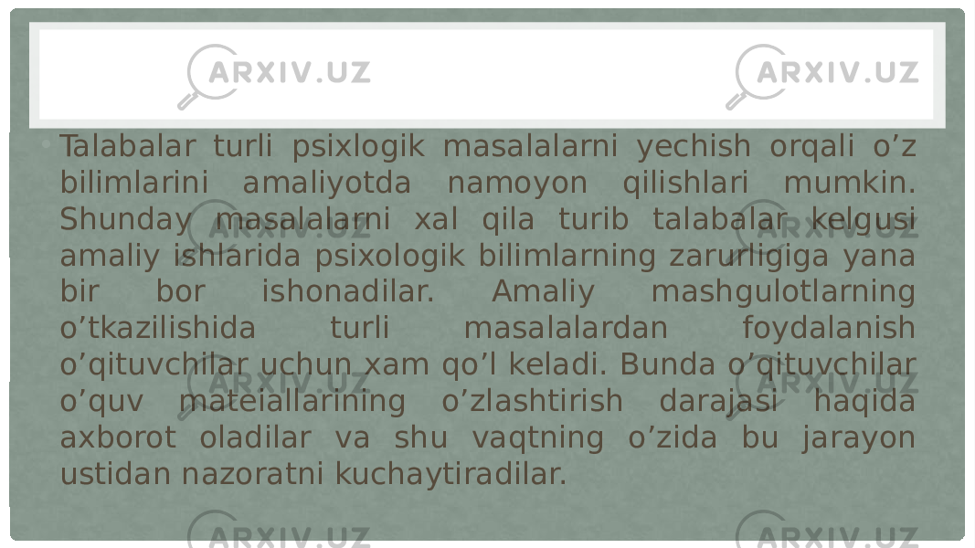 • Talabalar turli psixlogik masalalarni yechish orqali o’z bilimlarini amaliyotda namoyon qilishlari mumkin. Shunday masalalarni xal qila turib talabalar kelgusi amaliy ishlarida psixologik bilimlarning zarurligiga yana bir bor ishonadilar. Amaliy mashgulotlarning o’tkazilishida turli masalalardan foydalanish o’qituvchilar uchun xam qo’l keladi. Bunda o’qituvchilar o’quv mateiallarining o’zlashtirish darajasi haqida axborot oladilar va shu vaqtning o’zida bu jarayon ustidan nazoratni kuchaytiradilar. 